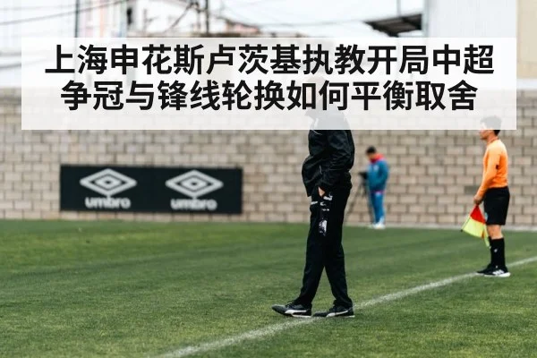 上海申花斯卢茨基执教开局中超争冠与锋线轮换如何平衡取舍